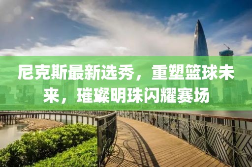 尼克斯最新選秀，重塑籃球未來(lái)，璀璨明珠閃耀賽場(chǎng)