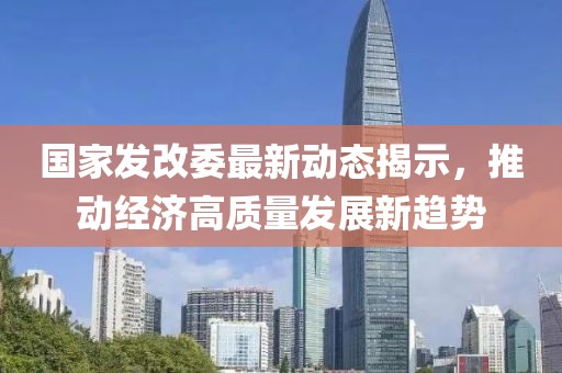 國(guó)家發(fā)改委最新動(dòng)態(tài)揭示，推動(dòng)經(jīng)濟(jì)高質(zhì)量發(fā)展新趨勢(shì)