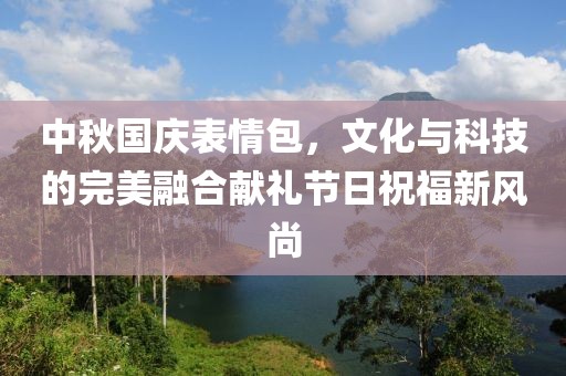 中秋國(guó)慶表情包，文化與科技的完美融合獻(xiàn)禮節(jié)日祝福新風(fēng)尚