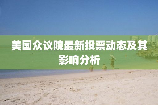 美國(guó)眾議院最新投票動(dòng)態(tài)及其影響分析