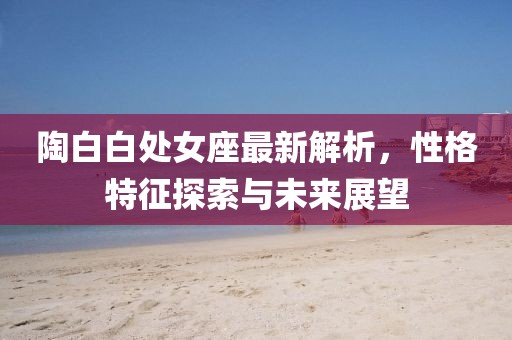 陶白白處女座最新解析，性格特征探索與未來展望