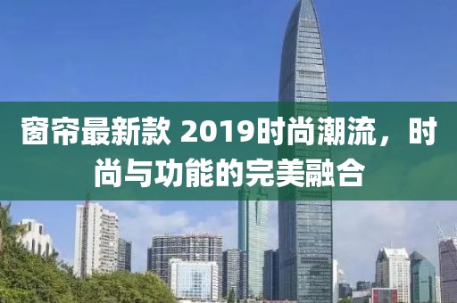 窗簾最新款 2019時尚潮流，時尚與功能的完美融合