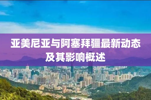 亞美尼亞與阿塞拜疆最新動態(tài)及其影響概述