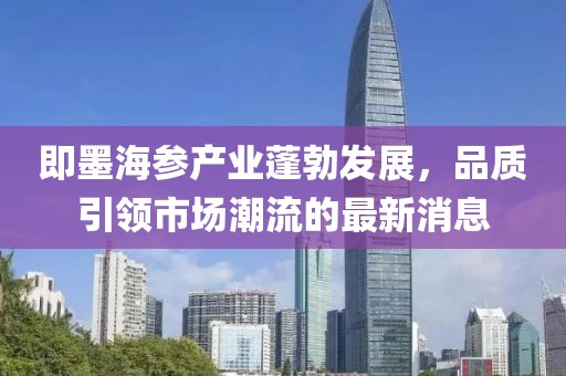 即墨海參產(chǎn)業(yè)蓬勃發(fā)展，品質(zhì)引領(lǐng)市場潮流的最新消息