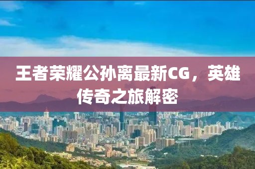 王者榮耀公孫離最新CG，英雄傳奇之旅解密