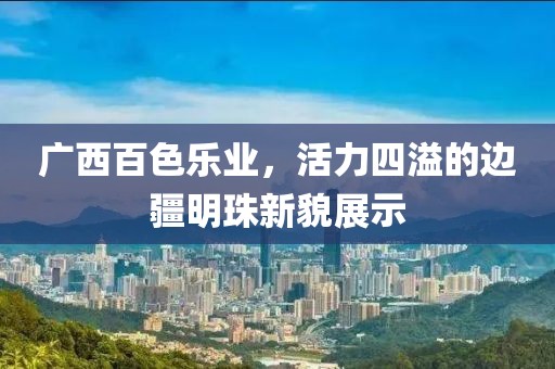 廣西百色樂業(yè)，活力四溢的邊疆明珠新貌展示