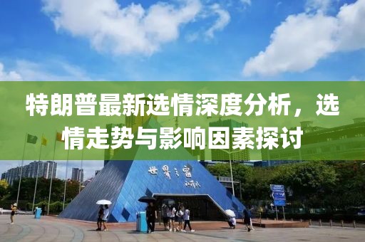 特朗普最新選情深度分析，選情走勢與影響因素探討