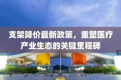 支架降價最新政策，重塑醫(yī)療產(chǎn)業(yè)生態(tài)的關鍵里程碑