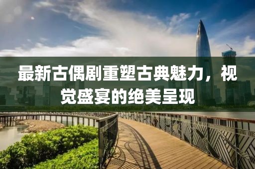 最新古偶劇重塑古典魅力，視覺盛宴的絕美呈現(xiàn)