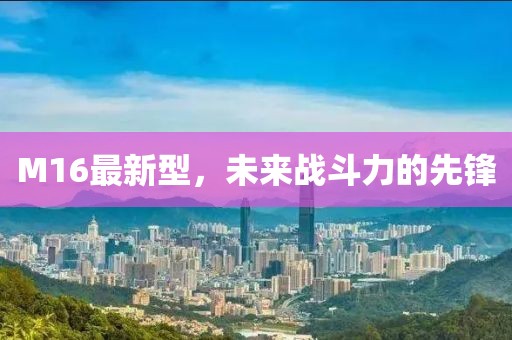 M16最新型，未來(lái)戰(zhàn)斗力的先鋒