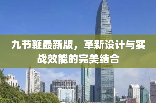 九節(jié)鞭最新版，革新設(shè)計(jì)與實(shí)戰(zhàn)效能的完美結(jié)合