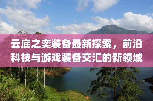 云底之奕裝備最新探索，前沿科技與游戲裝備交匯的新領(lǐng)域