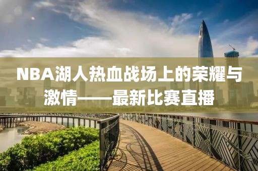 NBA湖人熱血戰(zhàn)場(chǎng)上的榮耀與激情——最新比賽直播