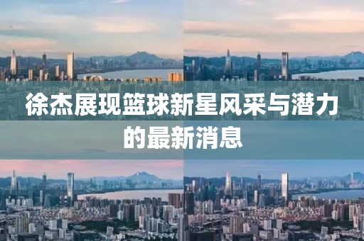 徐杰展現(xiàn)籃球新星風(fēng)采與潛力的最新消息