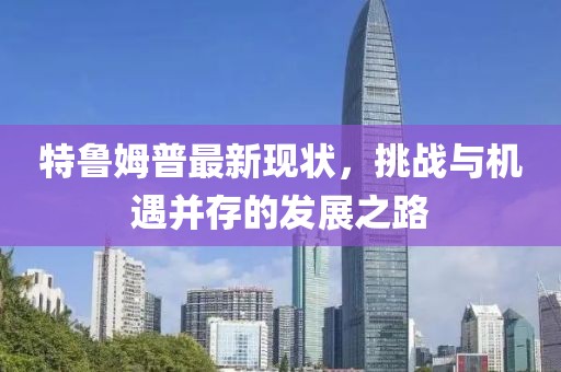 特魯姆普最新現(xiàn)狀，挑戰(zhàn)與機(jī)遇并存的發(fā)展之路