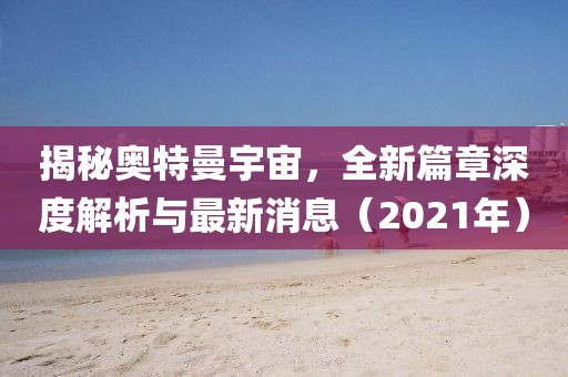 揭秘奧特曼宇宙，全新篇章深度解析與最新消息（2021年）