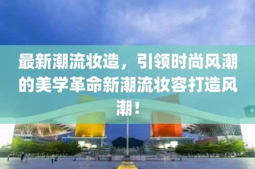 最新潮流妝造，引領(lǐng)時尚風(fēng)潮的美學(xué)革命新潮流妝容打造風(fēng)潮！