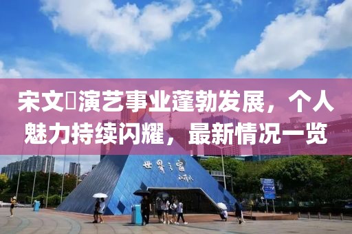宋文瑄演藝事業(yè)蓬勃發(fā)展，個人魅力持續(xù)閃耀，最新情況一覽