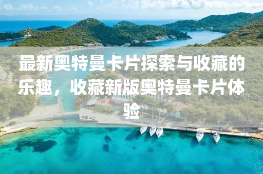 最新奧特曼卡片探索與收藏的樂趣，收藏新版奧特曼卡片體驗