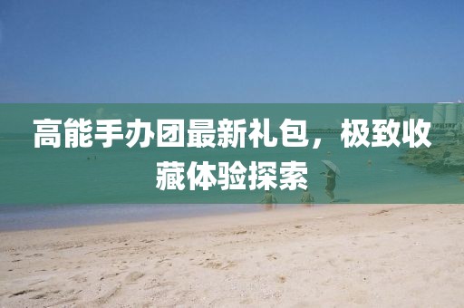 高能手辦團最新禮包，極致收藏體驗探索