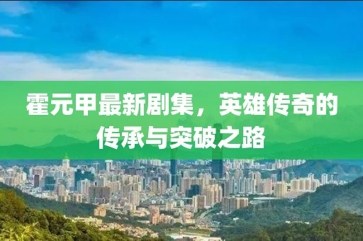 霍元甲最新劇集，英雄傳奇的傳承與突破之路