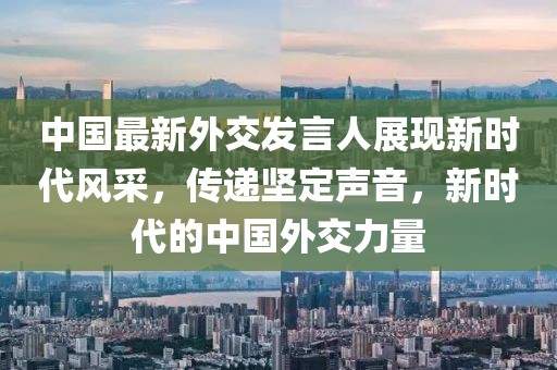 中國最新外交發(fā)言人展現(xiàn)新時代風(fēng)采，傳遞堅定聲音，新時代的中國外交力量