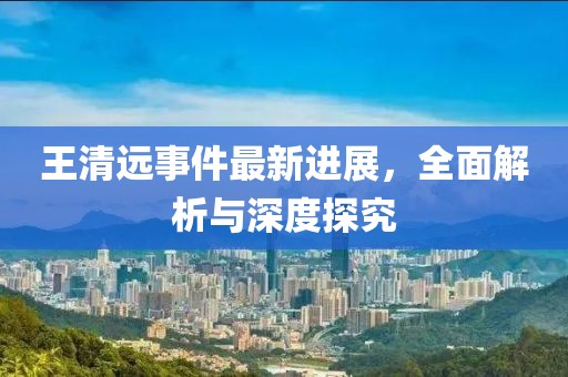 王清遠事件最新進展，全面解析與深度探究