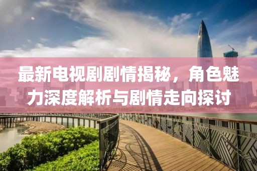最新電視劇劇情揭秘，角色魅力深度解析與劇情走向探討