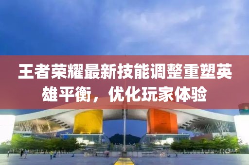 王者榮耀最新技能調(diào)整重塑英雄平衡，優(yōu)化玩家體驗(yàn)