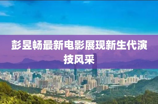 彭昱暢最新電影展現(xiàn)新生代演技風(fēng)采