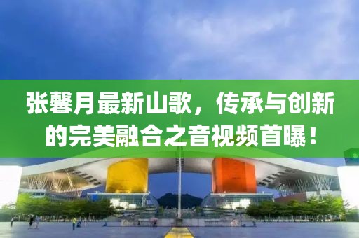 張馨月最新山歌，傳承與創(chuàng)新的完美融合之音視頻首曝！
