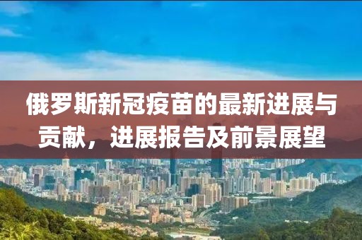 俄羅斯新冠疫苗的最新進(jìn)展與貢獻(xiàn)，進(jìn)展報(bào)告及前景展望