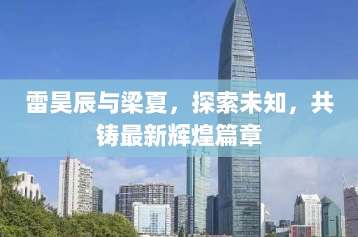雷昊辰與梁夏，探索未知，共鑄最新輝煌篇章