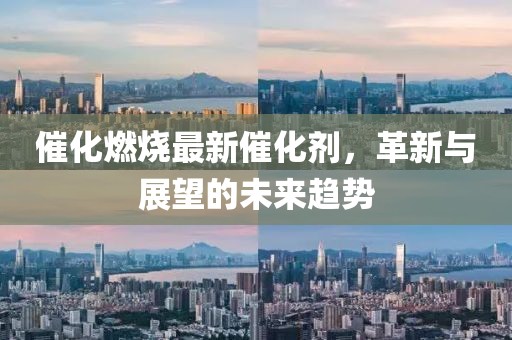 催化燃燒最新催化劑，革新與展望的未來(lái)趨勢(shì)