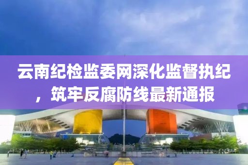 云南紀(jì)檢監(jiān)委網(wǎng)深化監(jiān)督執(zhí)紀(jì)，筑牢反腐防線最新通報(bào)