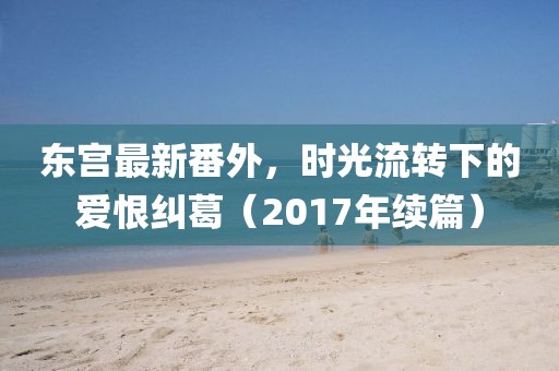 東宮最新番外，時光流轉下的愛恨糾葛（2017年續(xù)篇）