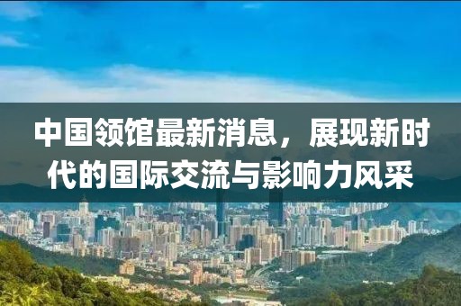 中國(guó)領(lǐng)館最新消息，展現(xiàn)新時(shí)代的國(guó)際交流與影響力風(fēng)采