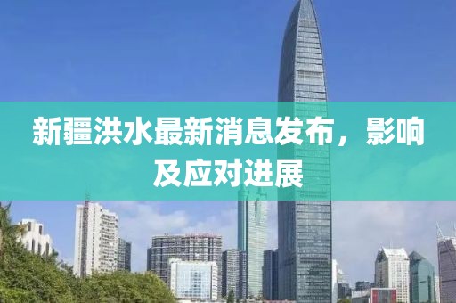 新疆洪水最新消息發(fā)布，影響及應(yīng)對(duì)進(jìn)展