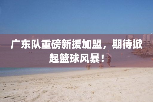 廣東隊(duì)重磅新援加盟，期待掀起籃球風(fēng)暴！