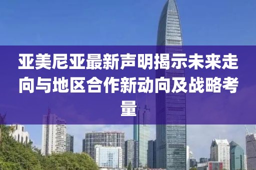 亞美尼亞最新聲明揭示未來走向與地區(qū)合作新動向及戰(zhàn)略考量