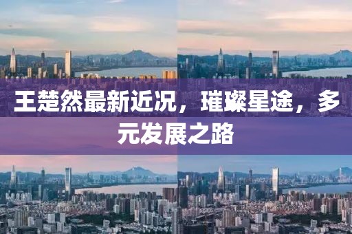王楚然最新近況，璀璨星途，多元發(fā)展之路