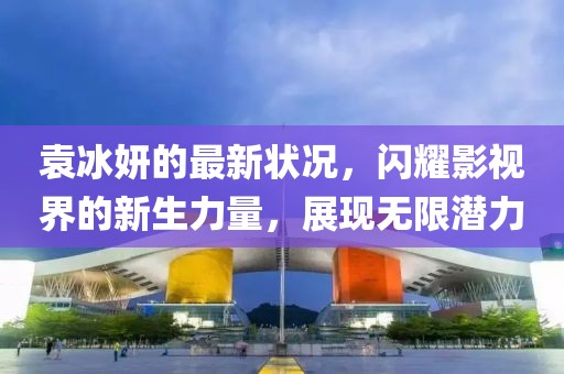 袁冰妍的最新?tīng)顩r，閃耀影視界的新生力量，展現(xiàn)無(wú)限潛力