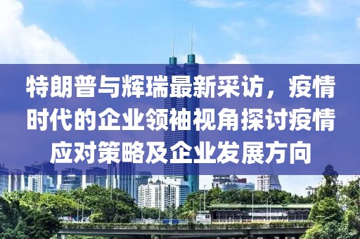特朗普與輝瑞最新采訪(fǎng)，疫情時(shí)代的企業(yè)領(lǐng)袖視角探討疫情應(yīng)對(duì)策略及企業(yè)發(fā)展方向