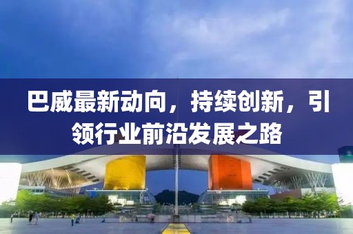 巴威最新動向，持續(xù)創(chuàng)新，引領(lǐng)行業(yè)前沿發(fā)展之路