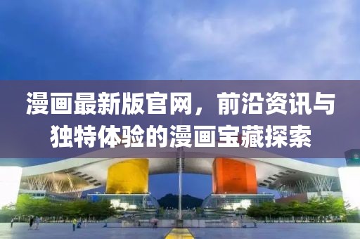 漫畫(huà)最新版官網(wǎng)，前沿資訊與獨(dú)特體驗(yàn)的漫畫(huà)寶藏探索