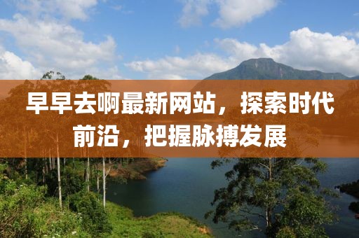 早早去啊最新網(wǎng)站，探索時代前沿，把握脈搏發(fā)展