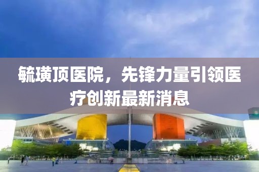 毓璜頂醫(yī)院，先鋒力量引領醫(yī)療創(chuàng)新最新消息