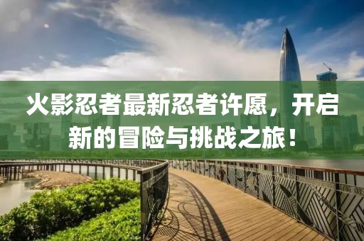 火影忍者最新忍者許愿，開啟新的冒險與挑戰(zhàn)之旅！