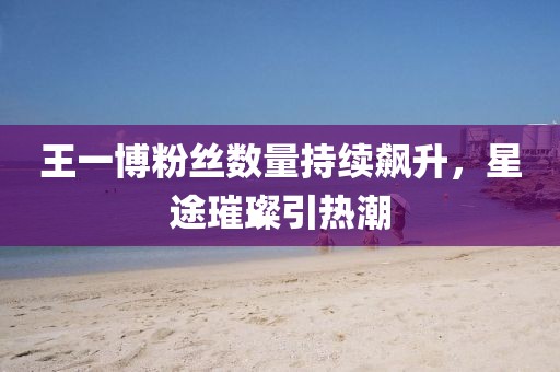 王一博粉絲數(shù)量持續(xù)飆升，星途璀璨引熱潮