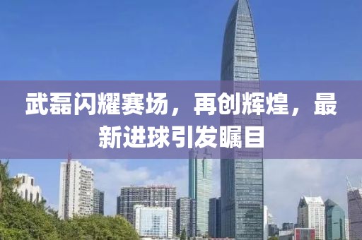 武磊閃耀賽場，再創(chuàng)輝煌，最新進(jìn)球引發(fā)矚目
